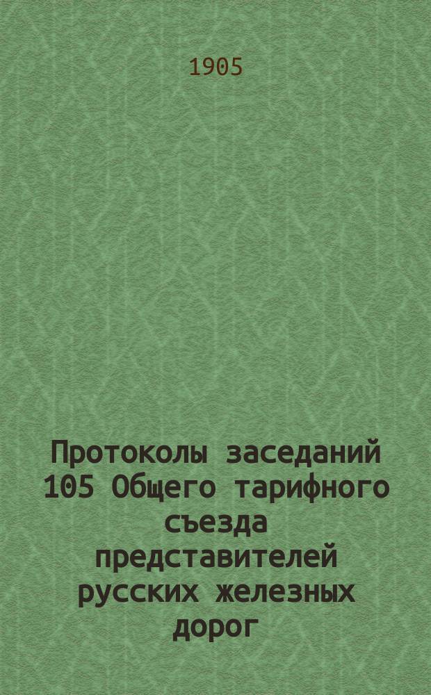 Протоколы заседаний 105 Общего тарифного съезда представителей русских железных дорог (С.-Петербург, 1 и 3 июня 1905 года) и Протокол Комиссии, бывшей 8 июня 1905 г., по вопросу об урегулировании тарифов на перевозку от волжских и окских пристаней до Москвы