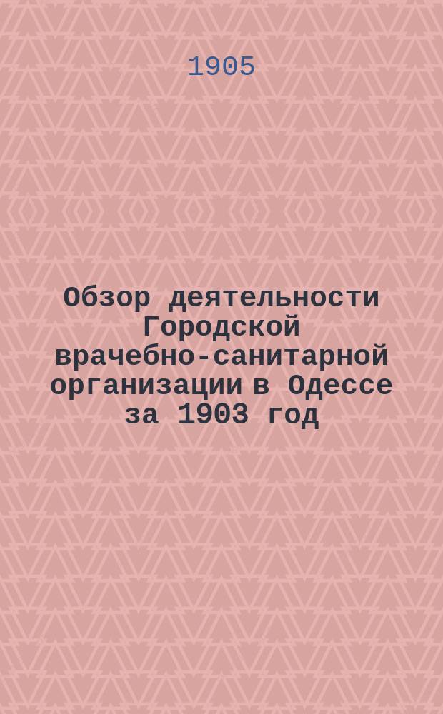Обзор деятельности Городской врачебно-санитарной организации в Одессе за 1903 год : Отчет Сан. бюро при Одес. гор. управе за 1903 год. Ч. 1
