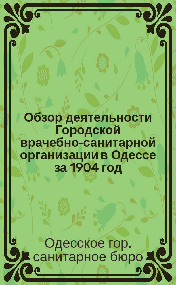 Обзор деятельности Городской врачебно-санитарной организации в Одессе за 1904 год : Отчет Сан. бюро при Одес. гор. управе за 1904 г