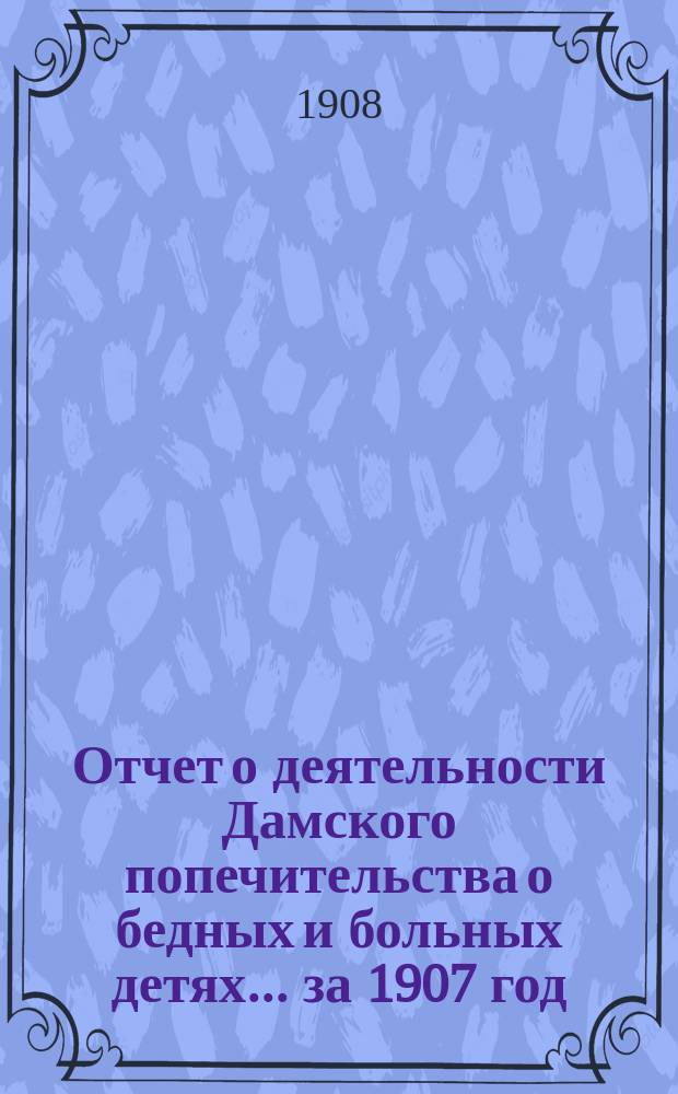 Отчет о деятельности Дамского попечительства о бедных и больных детях... ... за 1907 год