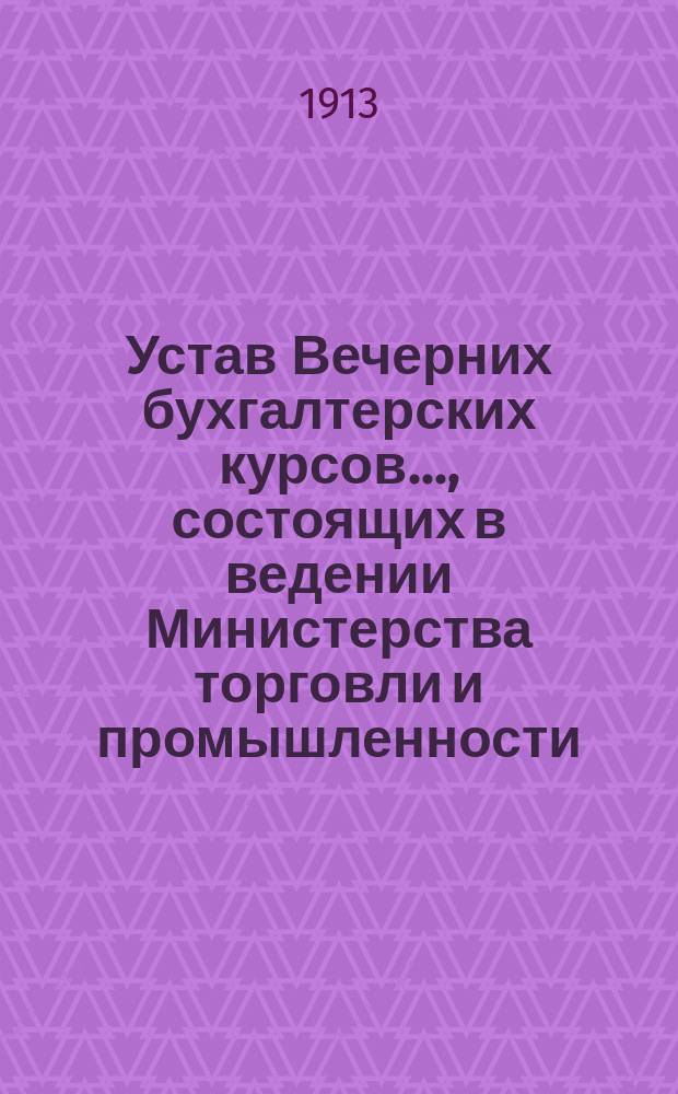 Устав Вечерних бухгалтерских курсов..., состоящих в ведении Министерства торговли и промышленности: Утв. 19 янв. 1905 г.; Программа Вечерних бухгалтерских курсов...
