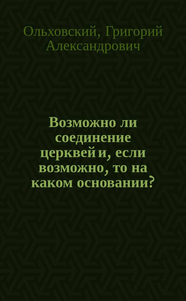 Возможно ли соединение церквей и, если возможно, то на каком основании? : (По поводу поднятого Англо-Амер. церковию вопроса о соединении церквей)
