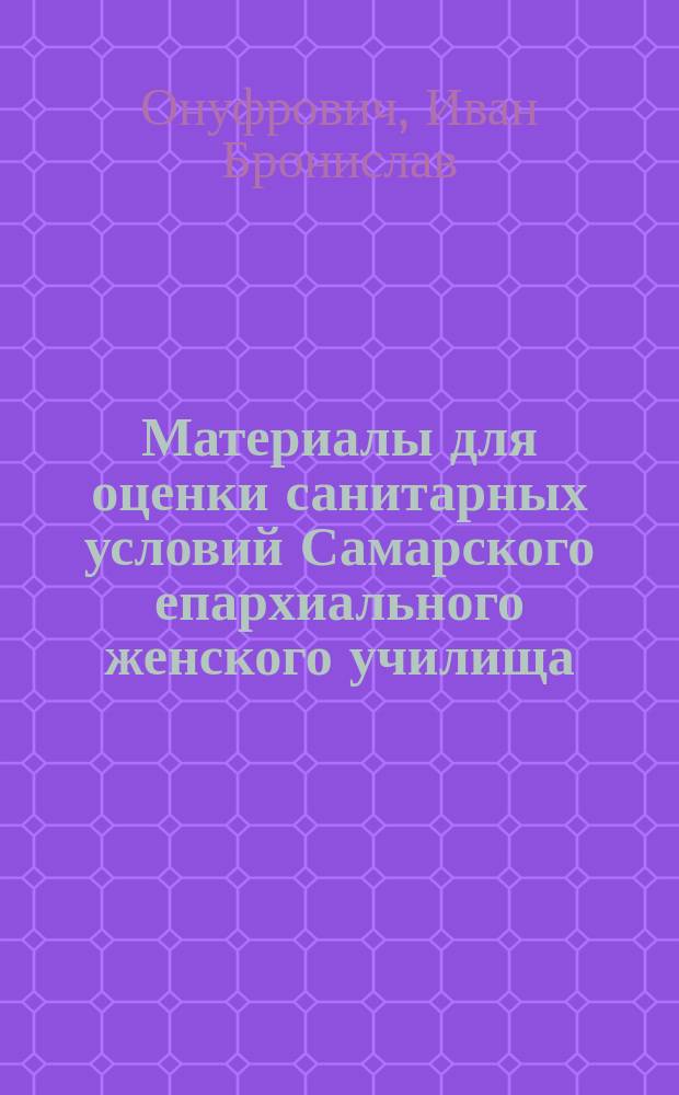 Материалы для оценки санитарных условий Самарского епархиального женского училища : (Доклад Совету Самар. епарх. жен. уч-ща врача больницы того же уч-ща И.Б. Онуфровича)