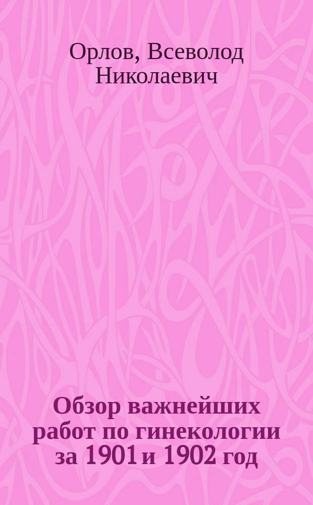 ...Обзор важнейших работ по гинекологии за 1901 и 1902 год : (Сост. при каф. Госпит. гинекол. клиники)