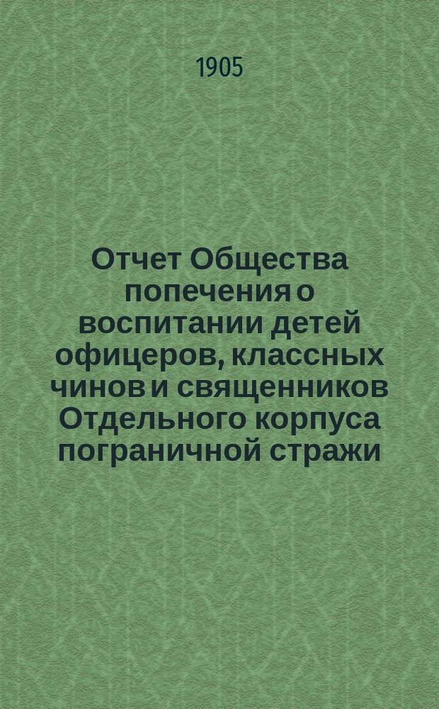 Отчет Общества попечения о воспитании детей офицеров, классных чинов и священников Отдельного корпуса пограничной стражи... ... за 1904 г.