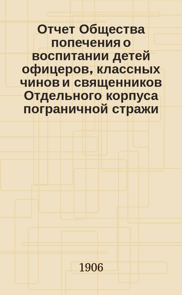 Отчет Общества попечения о воспитании детей офицеров, классных чинов и священников Отдельного корпуса пограничной стражи... ... за 1905 г.