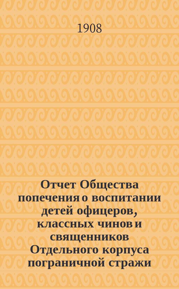Отчет Общества попечения о воспитании детей офицеров, классных чинов и священников Отдельного корпуса пограничной стражи... ... за 1907 г.