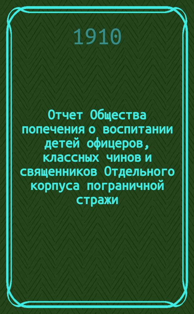 Отчет Общества попечения о воспитании детей офицеров, классных чинов и священников Отдельного корпуса пограничной стражи... ... за 1909 г.