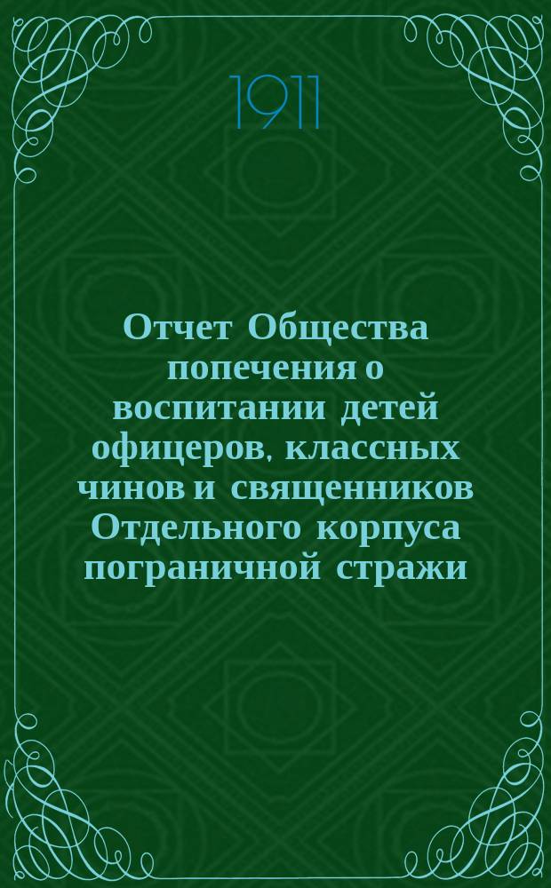Отчет Общества попечения о воспитании детей офицеров, классных чинов и священников Отдельного корпуса пограничной стражи... ... за 1910 г.