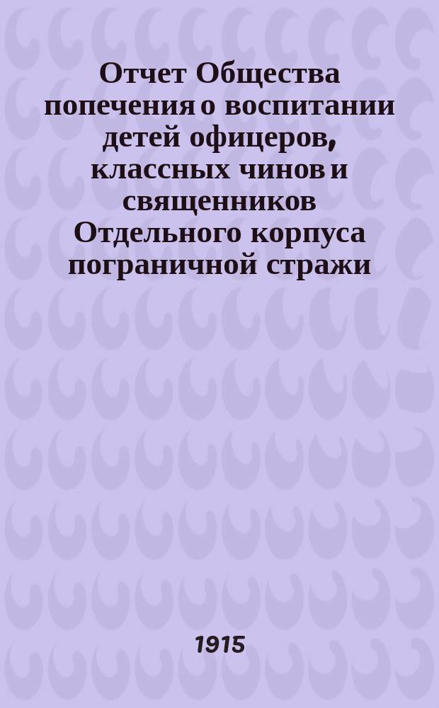 Отчет Общества попечения о воспитании детей офицеров, классных чинов и священников Отдельного корпуса пограничной стражи... ... за 1914 г.