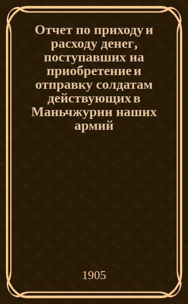 Отчет по приходу и расходу денег, поступавших на приобретение и отправку солдатам действующих в Маньчжурии наших армий, подарков к Рождеству Христову и к св. Пасхе, а также вещей и припасов, пожертвованных натурой для той же цели