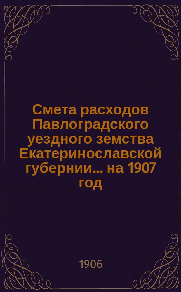 Смета расходов Павлоградского уездного земства Екатеринославской губернии... на 1907 год