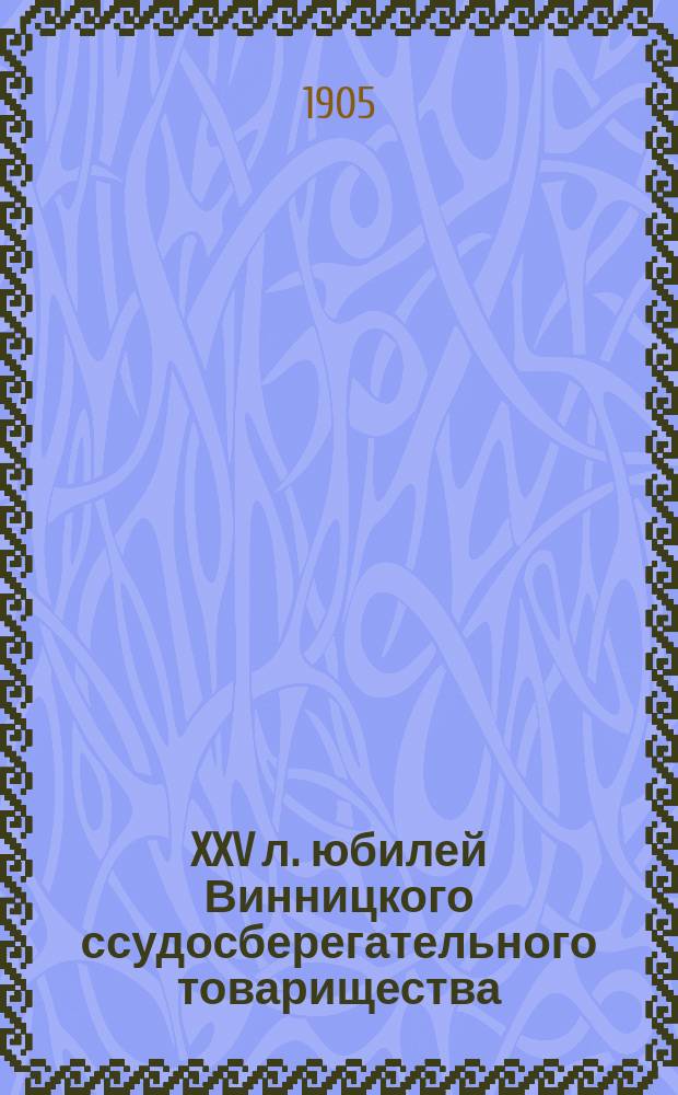 XXV л. юбилей Винницкого ссудосберегательного товарищества : Краткий обзор деятельности учреждения и разных трудов по общ. вопросам всесословного мелкого кредита, а также табл. развития с выводами