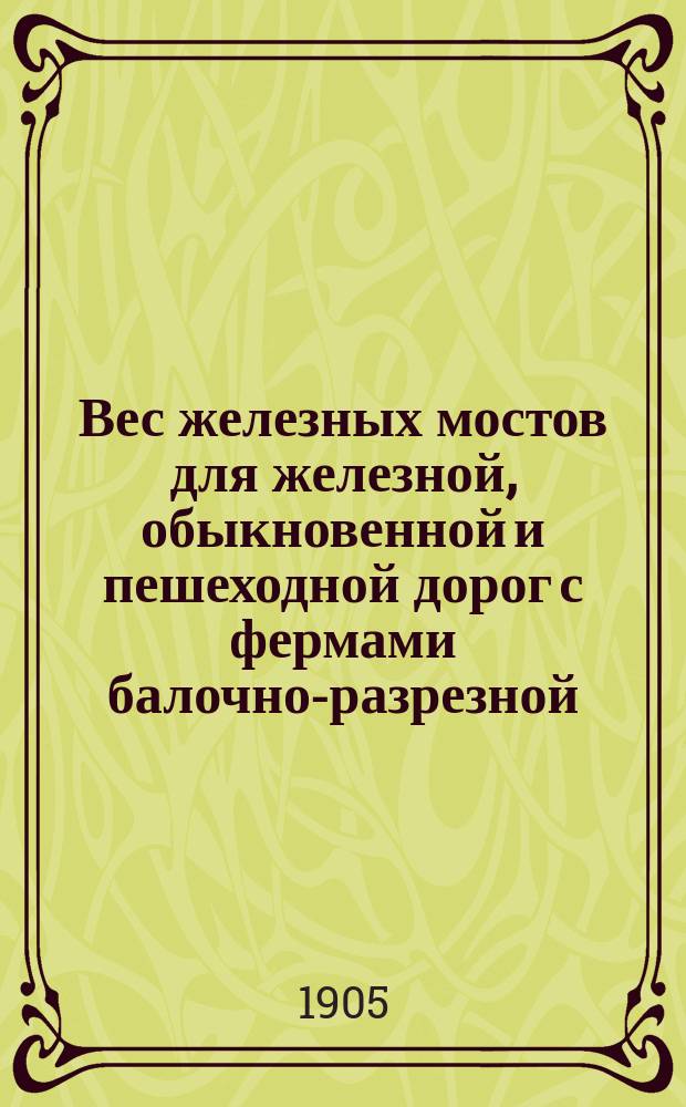 ... Вес железных мостов для железной, обыкновенной и пешеходной дорог с фермами балочно-разрезной, консольной и арочной системы : Конструктивные коэффициенты для расчета веса ферм и балок проезжей части : 27 табл. с данными о 550 мостах