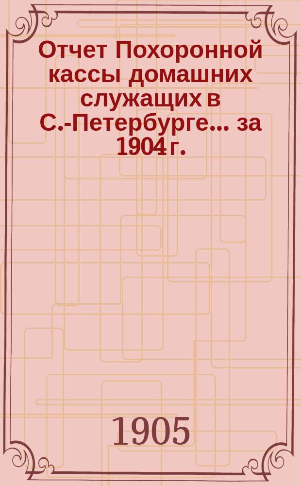 Отчет Похоронной кассы домашних служащих в С.-Петербурге... ... за 1904 г.