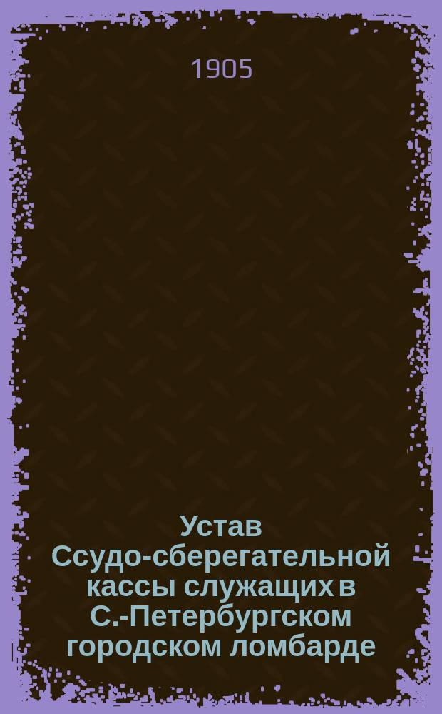Устав Ссудо-сберегательной кассы служащих в С.-Петербургском городском ломбарде : Утв. 28 апр. 1905 г.