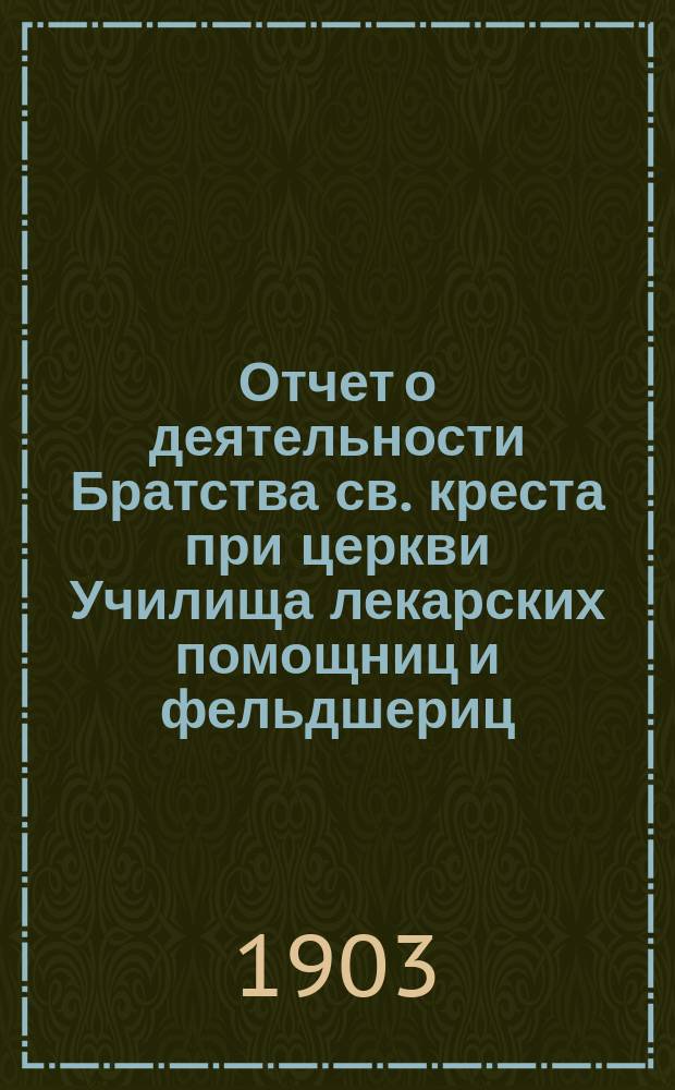 Отчет о деятельности Братства св. креста при церкви Училища лекарских помощниц и фельдшериц... ... за 1903 г.