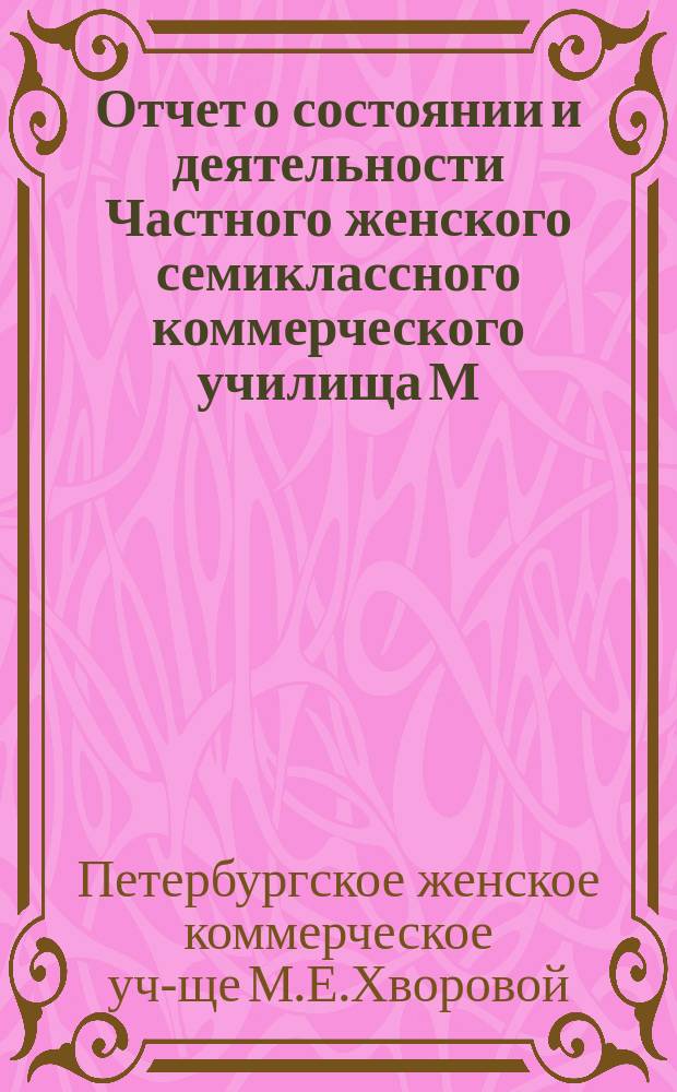 Отчет о состоянии и деятельности Частного женского семиклассного коммерческого училища М.Е. Хворовой в С.-Петербурге...