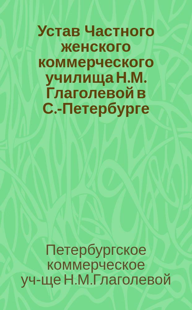 Устав Частного женского коммерческого училища Н.М. Глаголевой в С.-Петербурге : Утв. 17 марта 1905 г.