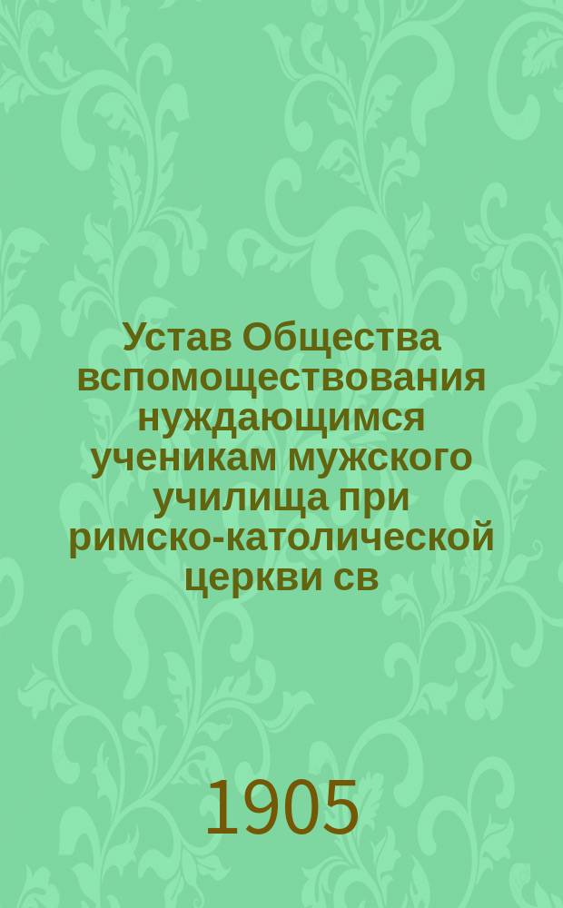 Устав Общества вспомоществования нуждающимся ученикам мужского училища при римско-католической церкви св. Екатерины в С.-Петербурге : Утв. 14 окт. 1904 г.
