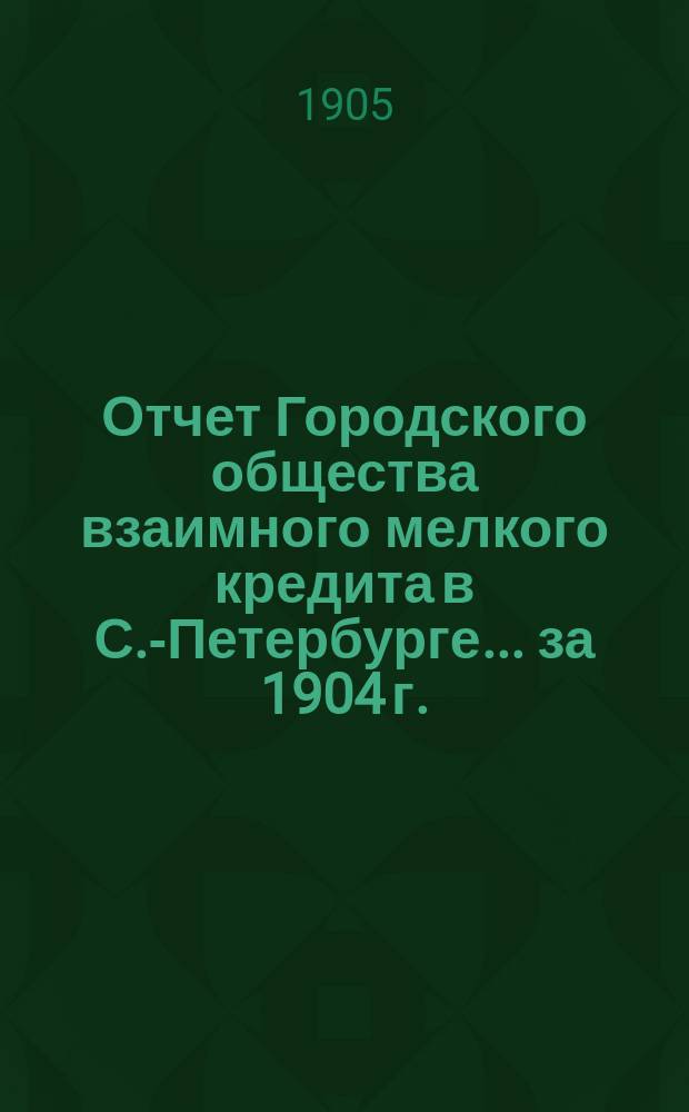 Отчет Городского общества взаимного мелкого кредита в С.-Петербурге... ... за 1904 г.