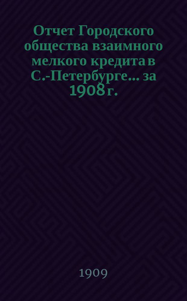 Отчет Городского общества взаимного мелкого кредита в С.-Петербурге... ... за 1908 г.