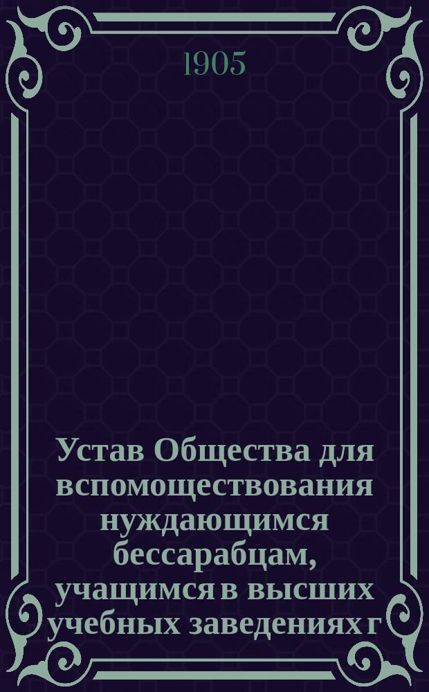 Устав Общества для вспомоществования нуждающимся бессарабцам, учащимся в высших учебных заведениях г. С.-Петербурга : Утв. 12 нояб. 1904 г.