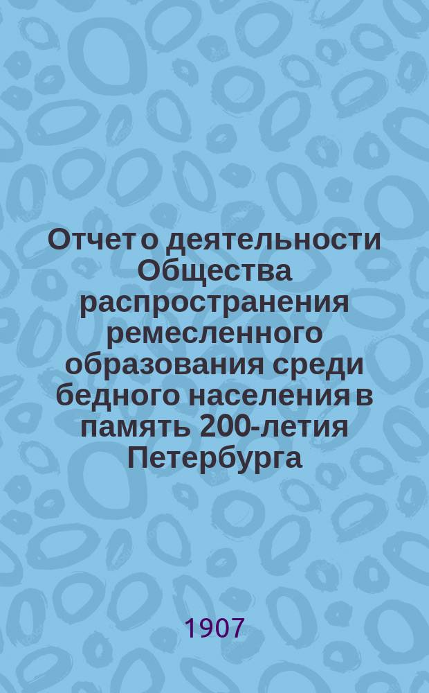 ...Отчет о деятельности Общества распространения ремесленного образования среди бедного населения в память 200-летия Петербурга... 3-й... за 1906 год