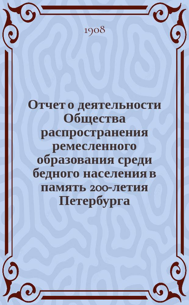 ...Отчет о деятельности Общества распространения ремесленного образования среди бедного населения в память 200-летия Петербурга... 4-й... с 1-го января 1907 года по 1-ое августа 1908 года