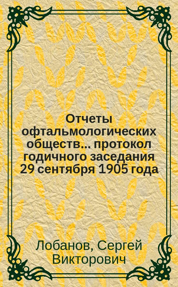 Отчеты офтальмологических обществ. ...протокол годичного заседания 29 сентября 1905 года : Отчет о деятельности Общества за 1904-5 г. секретаря С.В. Лобанова