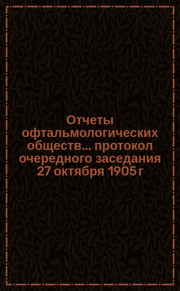 Отчеты офтальмологических обществ. ... протокол очередного заседания 27 октября 1905 г.