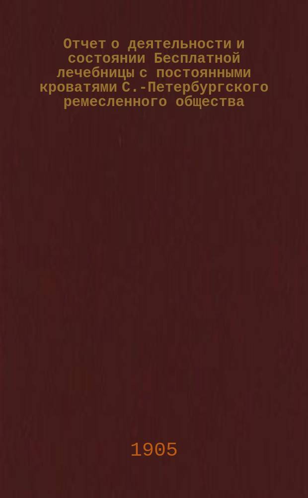 Отчет о деятельности и состоянии Бесплатной лечебницы с постоянными кроватями С.-Петербургского ремесленного общества...