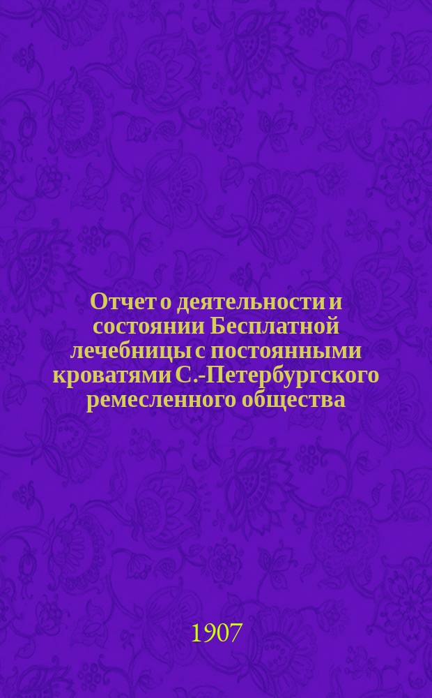 Отчет о деятельности и состоянии Бесплатной лечебницы с постоянными кроватями С.-Петербургского ремесленного общества... с 1-го января 1906 года по 1-е января 1907 года