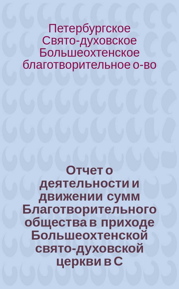 Отчет о деятельности и движении сумм Благотворительного общества в приходе Большеохтенской свято-духовской церкви в С.-Петербурге...