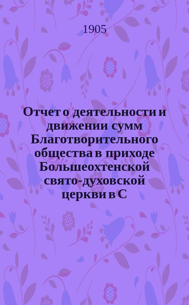 Отчет о деятельности и движении сумм Благотворительного общества в приходе Большеохтенской свято-духовской церкви в С.-Петербурге... ... за 1904 год