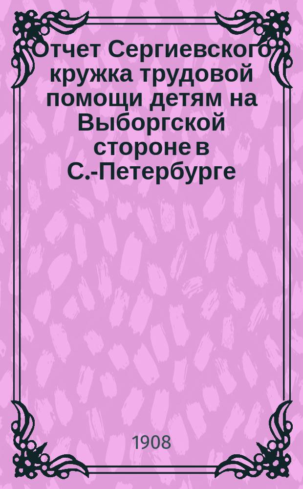 Отчет Сергиевского кружка трудовой помощи детям на Выборгской стороне в С.-Петербурге... ... за 1907 год