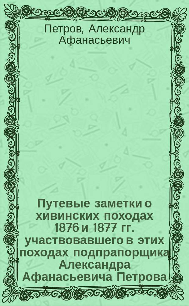 Путевые заметки о хивинских походах 1876 и 1877 гг. участвовавшего в этих походах подпрапорщика Александра Афанасьевича Петрова. Г. Красноводск - г. Петровск 1878 г. - Казань : Воспоминания... записанные Марией Афанасьевной Петровой в 1902 г.