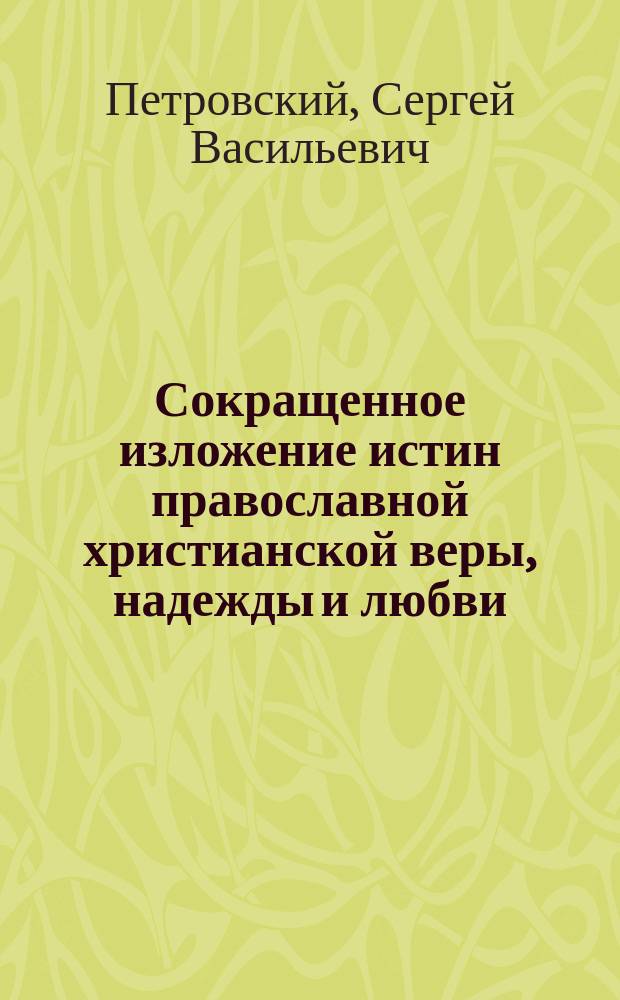 Сокращенное изложение истин православной христианской веры, надежды и любви : Пособие при изуч. простр. катехизиса православ. христиан. церкви : Сост. применительно к прогр. преподавания закона божия в 4 и 5 кл. муж. и жен. гимназий (Учеб. пл. и прогр. 1890 г.), кадет. корпусов (Общ. прогр. 1898 г.) и реал. уч-щ М-ва Нар. прос. (Прогр. 1899 г.) законоучитель Одес. кадет. корпуса, прот. С. Петровский