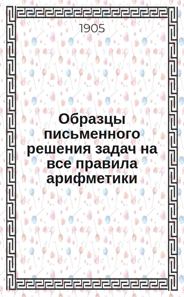 Образцы письменного решения задач на все правила арифметики : Пособие для учащихся во всех учеб. заведениях, преимущественно же для готовящихся к испытаниям на звание начального, уездного и домашнего учителя или учительницы, классный чин, в какое-либо учеб. заведение и проч