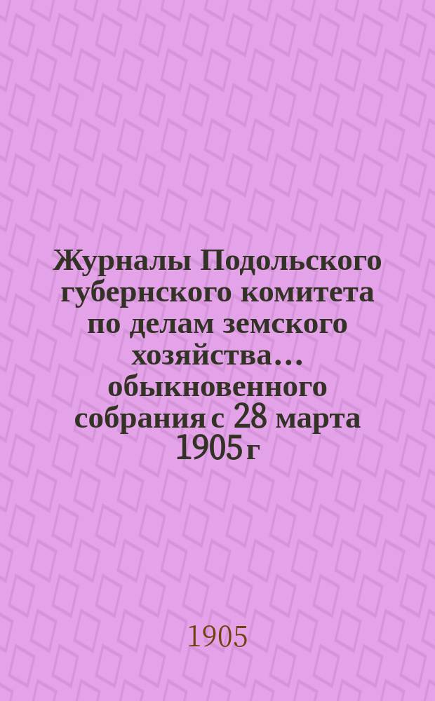 Журналы Подольского губернского комитета по делам земского хозяйства... обыкновенного собрания с 28 марта 1905 г.