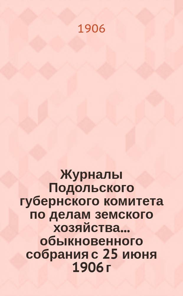 Журналы Подольского губернского комитета по делам земского хозяйства... обыкновенного собрания с 25 июня 1906 г.