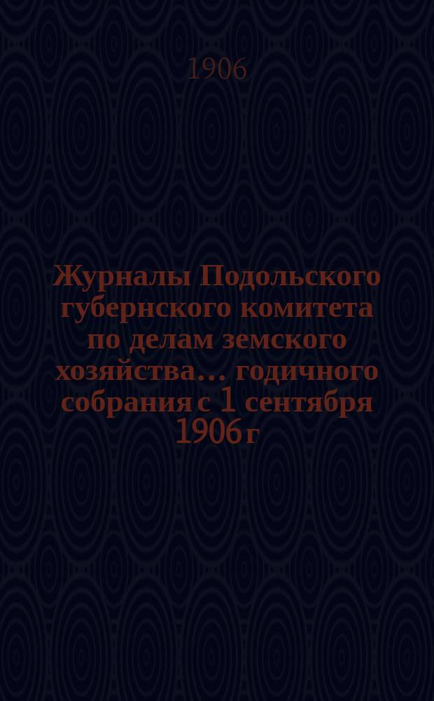 Журналы Подольского губернского комитета по делам земского хозяйства... годичного собрания с 1 сентября 1906 г.
