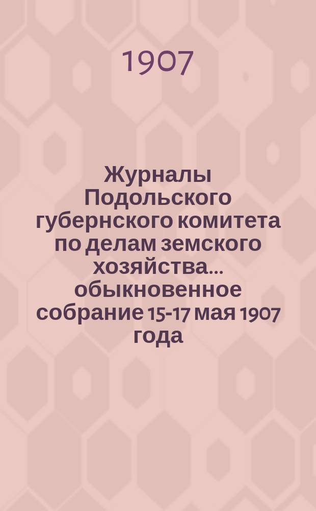 Журналы Подольского губернского комитета по делам земского хозяйства... обыкновенное собрание 15-17 мая 1907 года