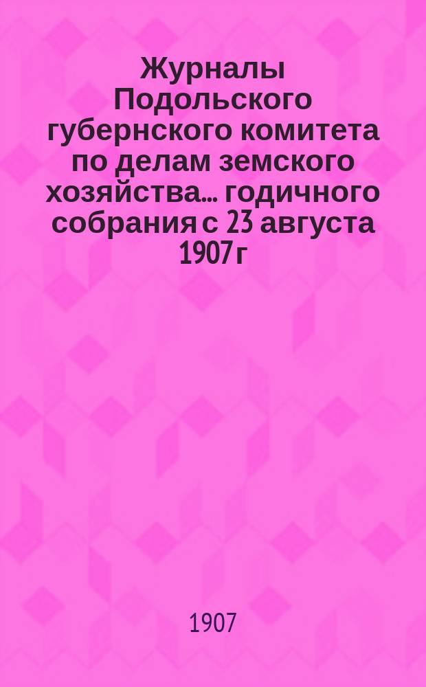 Журналы Подольского губернского комитета по делам земского хозяйства... годичного собрания с 23 августа 1907 г.