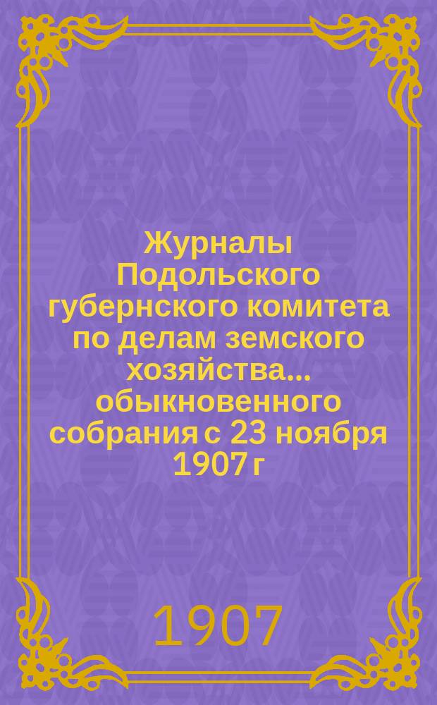 Журналы Подольского губернского комитета по делам земского хозяйства... обыкновенного собрания с 23 ноября 1907 г.