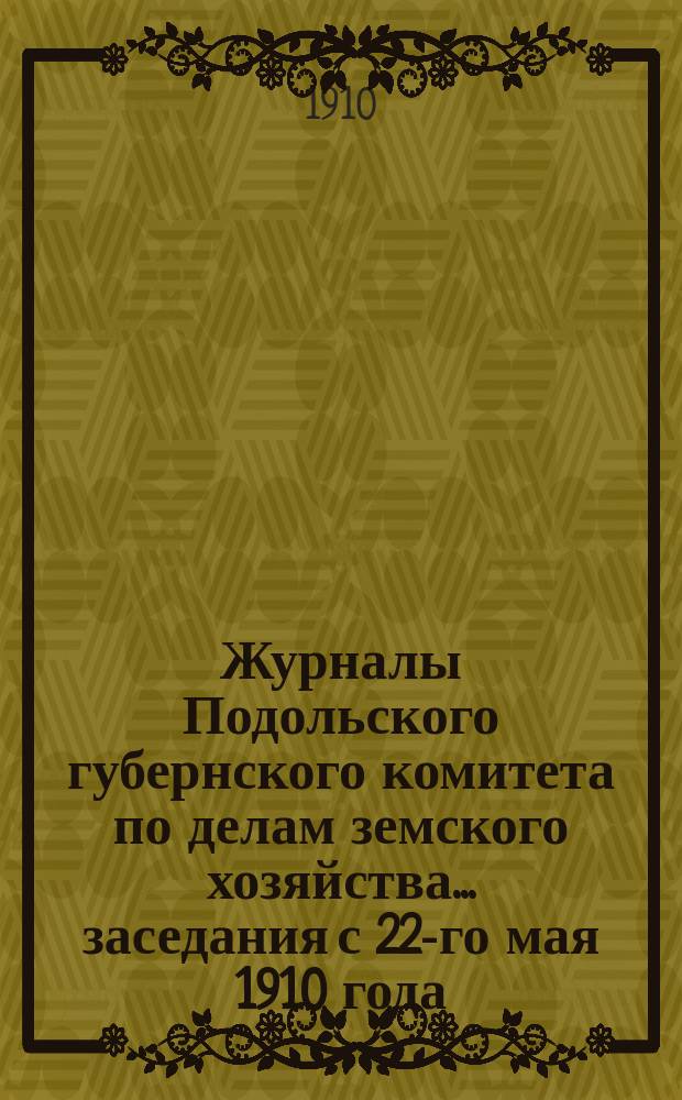 Журналы Подольского губернского комитета по делам земского хозяйства... заседания с 22-го мая 1910 года