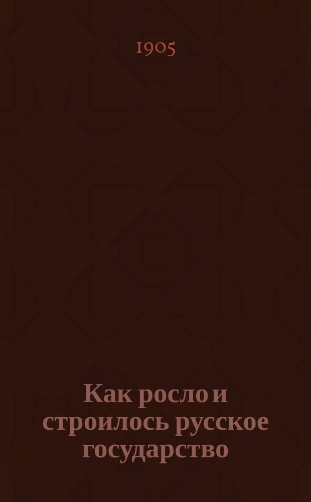 Как росло и строилось русское государство : Рассказы из рус. истории : Пособие для учеников 1 и 2 кл. гимназий и реал. уч-щ