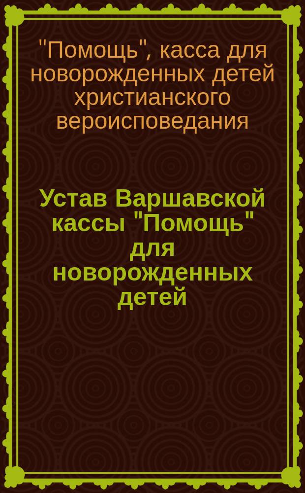 Устав Варшавской кассы "Помощь" для новорожденных детей (с 9-го дня рождения) христианского вероисповедания : Утв. 23 нояб. 1905 г.