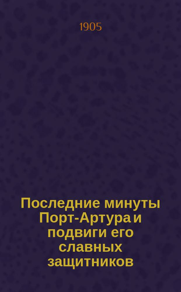 Последние минуты Порт-Артура и подвиги его славных защитников : С прил. описания Квантун. обл., причин возникновения рус.-япон. войны и очерка жизни и обычаев японцев