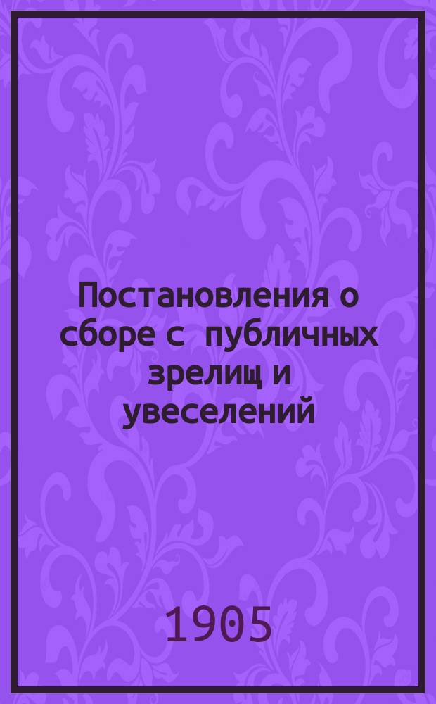 Постановления о сборе с публичных зрелищ и увеселений (на основании ... утвержденного 5 мая 1892 г. мнения Государственного совета) : Сб. узаконений, правил, форм, циркуляров и разъяснений ..., с хронол. и предм. указ., доп. и разъяснениями по 1 янв. 1905 г